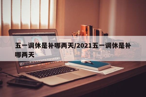 五一调休是补哪两天/2021五一调休是补哪两天