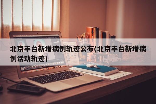北京丰台新增病例轨迹公布(北京丰台新增病例活动轨迹)