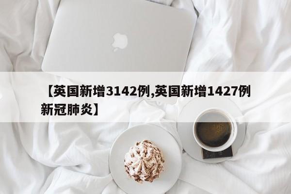 【英国新增3142例,英国新增1427例新冠肺炎】