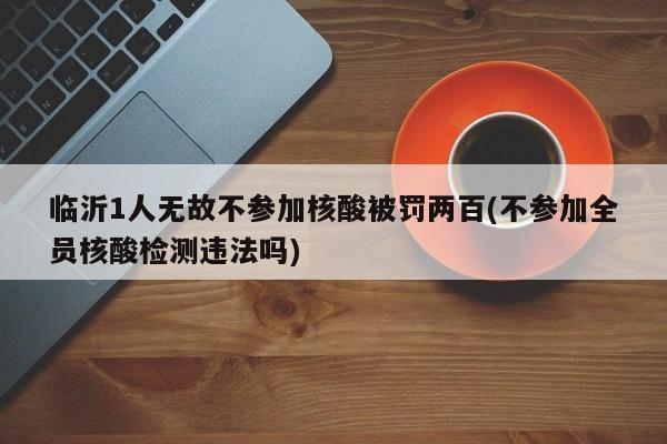 临沂1人无故不参加核酸被罚两百(不参加全员核酸检测违法吗)