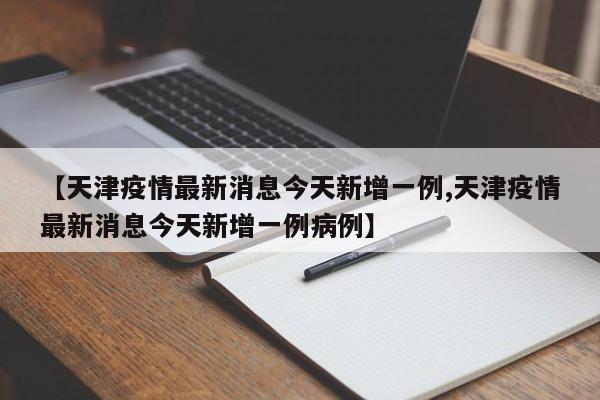 【天津疫情最新消息今天新增一例,天津疫情最新消息今天新增一例病例】