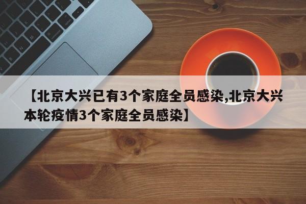【北京大兴已有3个家庭全员感染,北京大兴本轮疫情3个家庭全员感染】