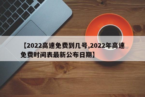 【2022高速免费到几号,2022年高速免费时间表最新公布日期】