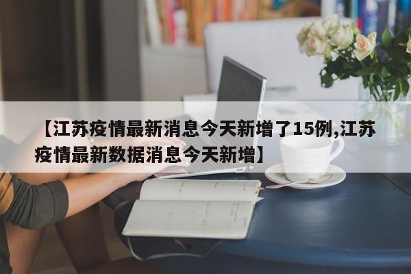 【江苏疫情最新消息今天新增了15例,江苏疫情最新数据消息今天新增】
