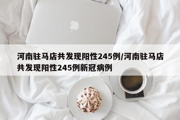 河南驻马店共发现阳性245例/河南驻马店共发现阳性245例新冠病例