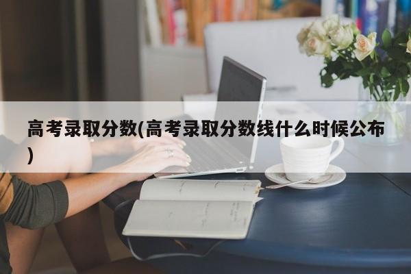 高考录取分数(高考录取分数线什么时候公布)