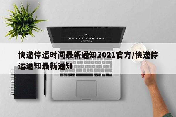 快递停运时间最新通知2021官方/快递停运通知最新通知