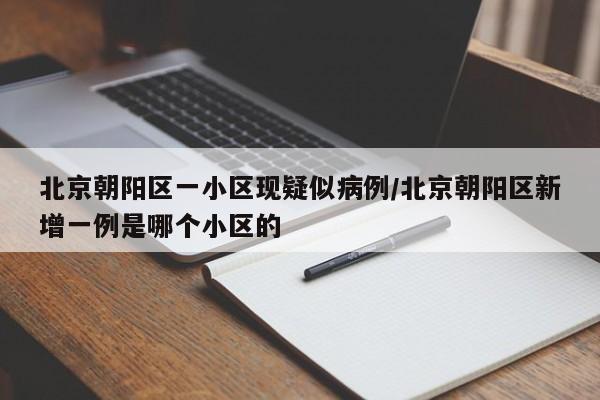 北京朝阳区一小区现疑似病例/北京朝阳区新增一例是哪个小区的