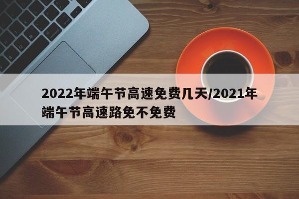 2022年端午节高速免费几天/2021年端午节高速路免不免费