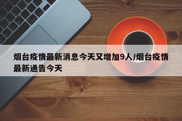 烟台疫情最新消息今天又增加9人/烟台疫情最新通告今天