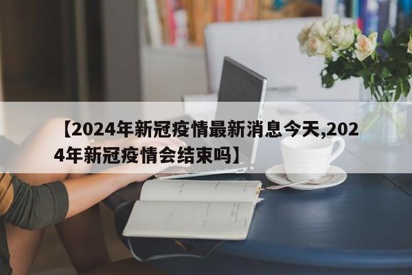 【2024年新冠疫情最新消息今天,2024年新冠疫情会结束吗】
