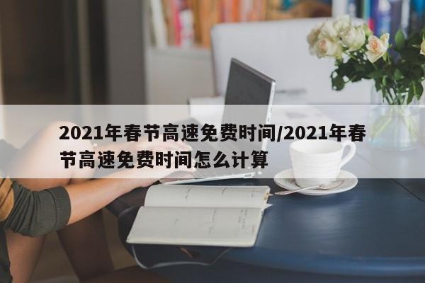 2021年春节高速免费时间/2021年春节高速免费时间怎么计算