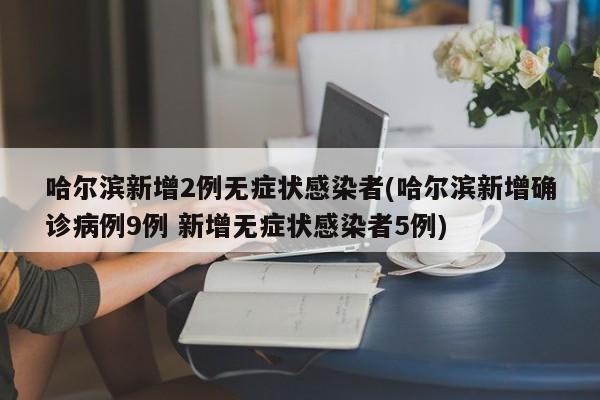 哈尔滨新增2例无症状感染者(哈尔滨新增确诊病例9例 新增无症状感染者5例)