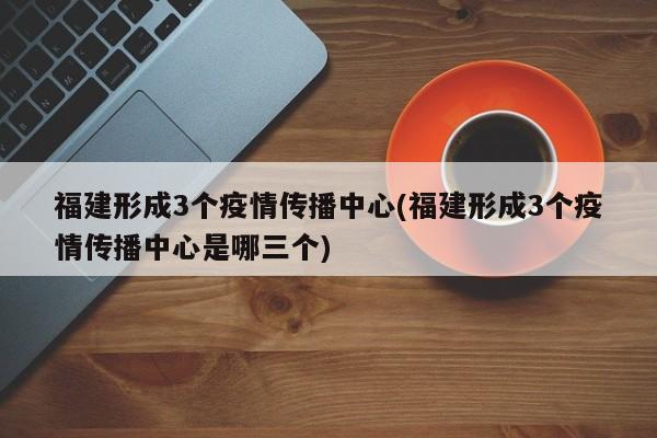 福建形成3个疫情传播中心(福建形成3个疫情传播中心是哪三个)