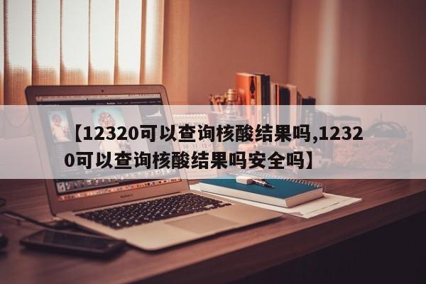 【12320可以查询核酸结果吗,12320可以查询核酸结果吗安全吗】