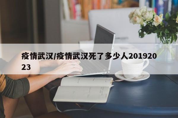 疫情武汉/疫情武汉死了多少人20192023