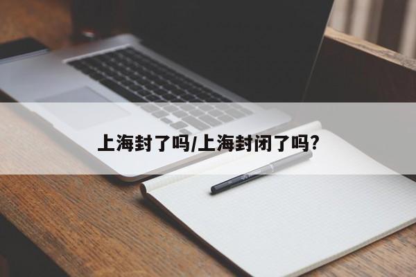 上海封了吗/上海封闭了吗?