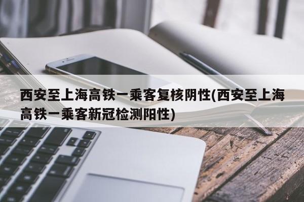西安至上海高铁一乘客复核阴性(西安至上海高铁一乘客新冠检测阳性)