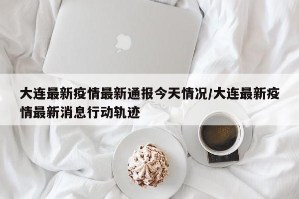 大连最新疫情最新通报今天情况/大连最新疫情最新消息行动轨迹