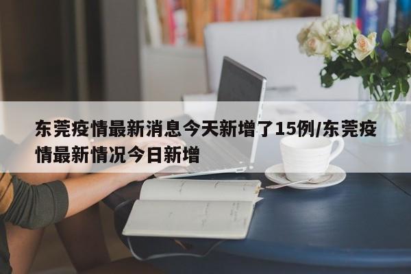 东莞疫情最新消息今天新增了15例/东莞疫情最新情况今日新增