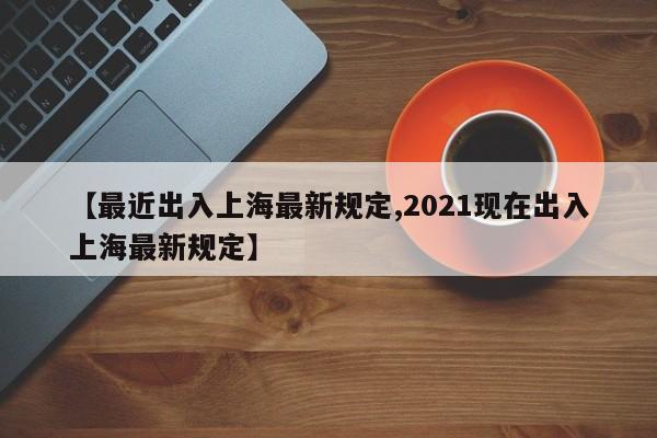 【最近出入上海最新规定,2021现在出入上海最新规定】