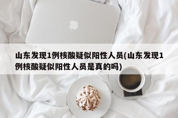 山东发现1例核酸疑似阳性人员(山东发现1例核酸疑似阳性人员是真的吗)