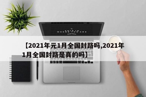 【2021年元1月全国封路吗,2021年1月全国封路是真的吗】