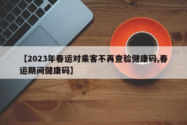 【2023年春运对乘客不再查验健康码,春运期间健康码】