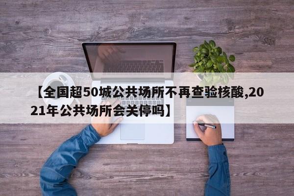【全国超50城公共场所不再查验核酸,2021年公共场所会关停吗】