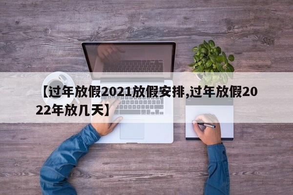 【过年放假2021放假安排,过年放假2022年放几天】